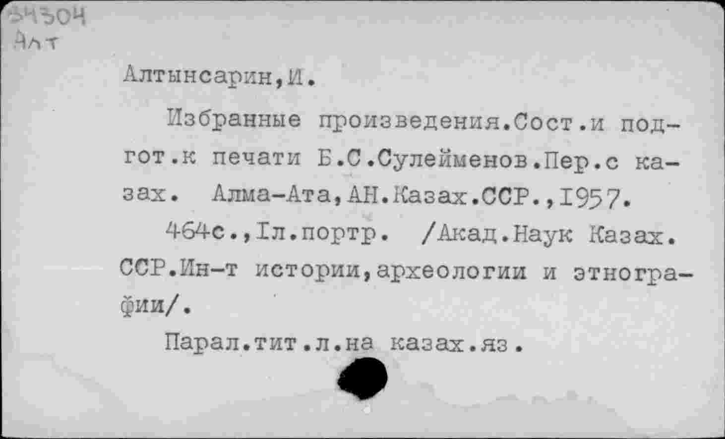 ﻿зчъоч
Алт
Алтынеарин,И.
Избранные произведения.Сост.и под-гот.к печати Б.С.Сулейменов.Пер.с казах. Алма-Ата,АН.Казах.ССР.,1957.
464с.,1л.портр. /Акад.Наук Казах.
ССР.Ин-т истории,археологии и этнографии/.
Парал.тит.л.на казах.яз.